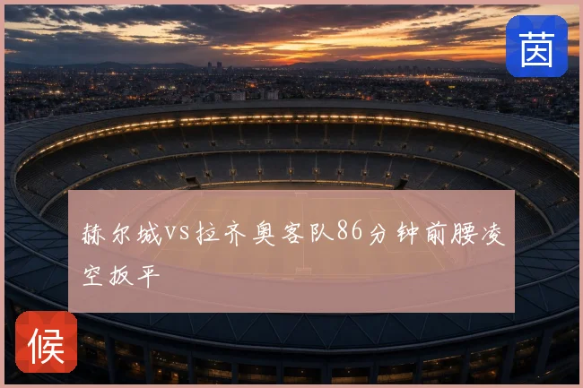 赫尔城vs拉齐奥客队86分钟前腰凌空扳平